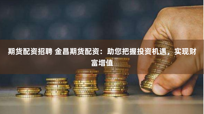 期货配资招聘 金昌期货配资：助您把握投资机遇，实现财富增值