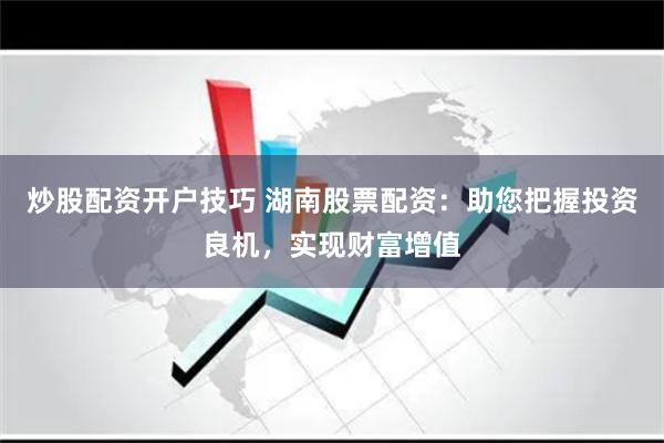 炒股配资开户技巧 湖南股票配资：助您把握投资良机，实现财富增值