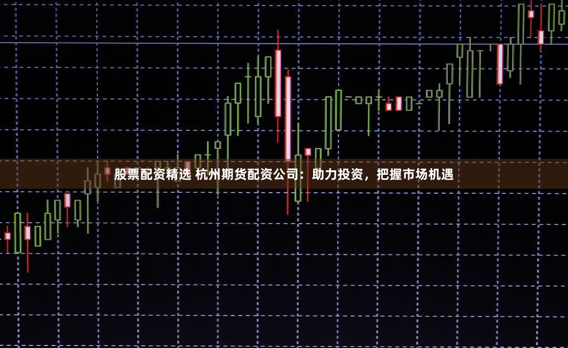股票配资精选 杭州期货配资公司：助力投资，把握市场机遇