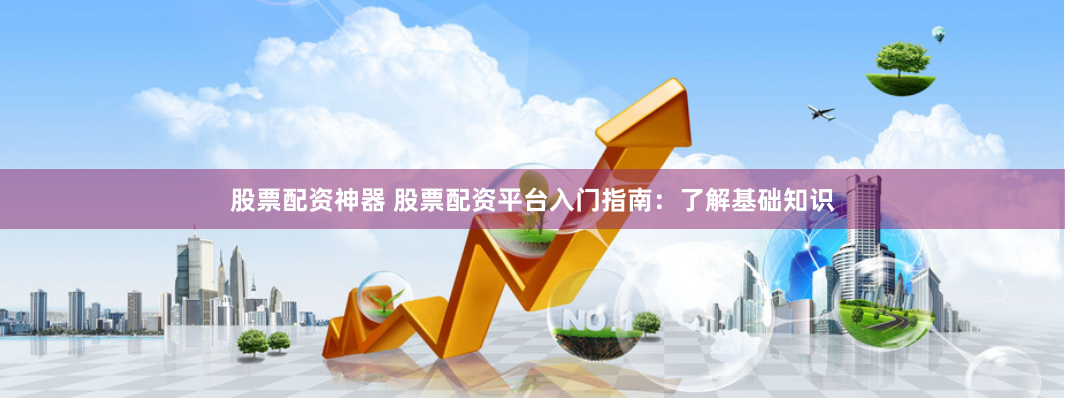 股票配资神器 股票配资平台入门指南：了解基础知识