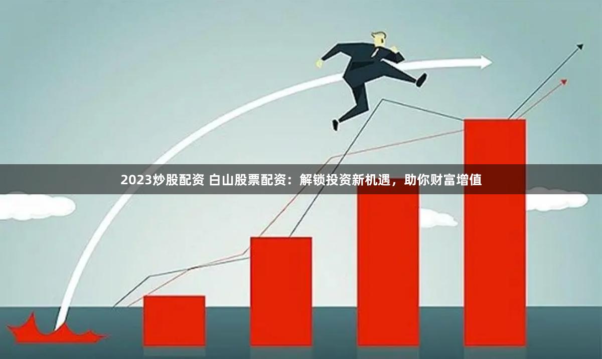2023炒股配资 白山股票配资：解锁投资新机遇，助你财富增值