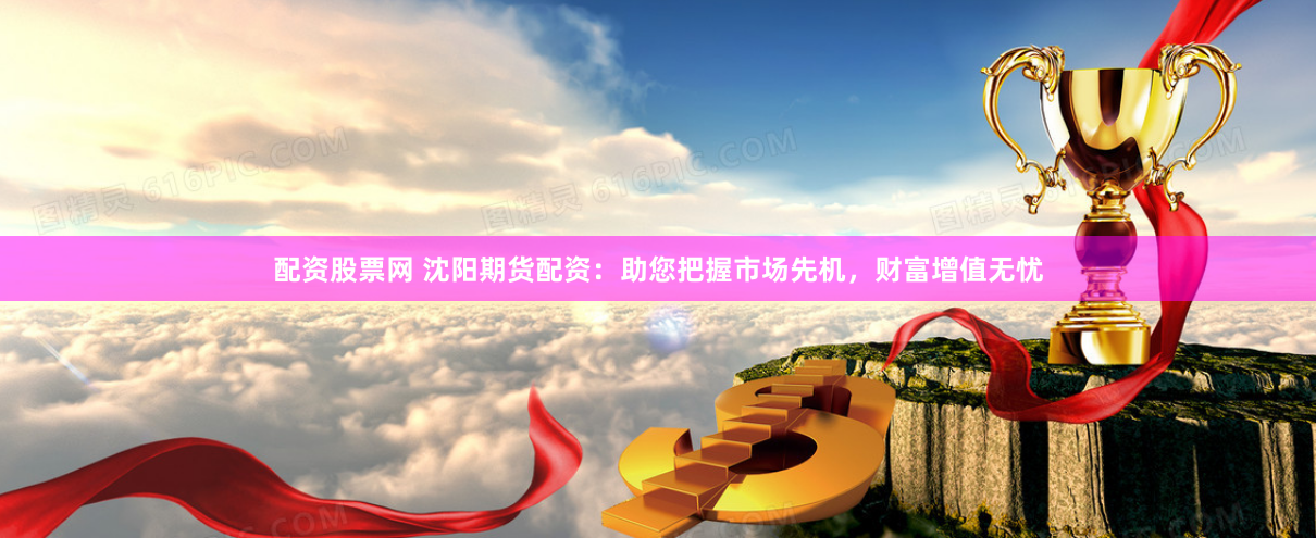 配资股票网 沈阳期货配资：助您把握市场先机，财富增值无忧