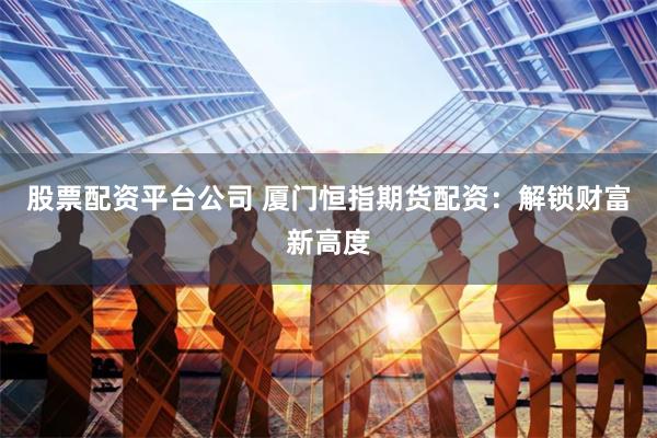 股票配资平台公司 厦门恒指期货配资：解锁财富新高度
