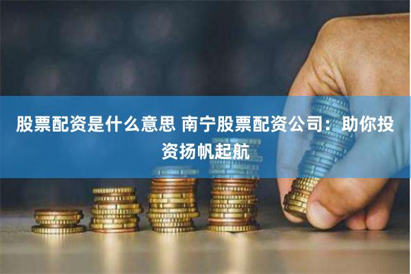 股票配资是什么意思 南宁股票配资公司：助你投资扬帆起航