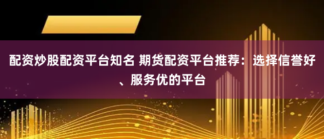 配资炒股配资平台知名 期货配资平台推荐：选择信誉好、服务优的平台
