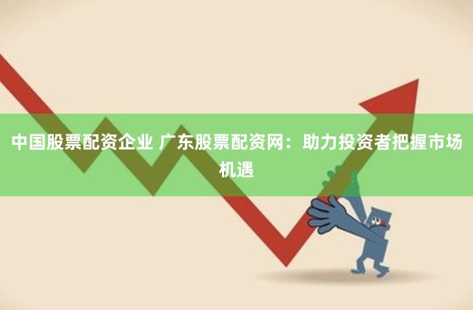 中国股票配资企业 广东股票配资网：助力投资者把握市场机遇