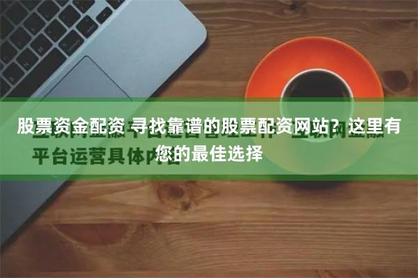 股票资金配资 寻找靠谱的股票配资网站？这里有您的最佳选择