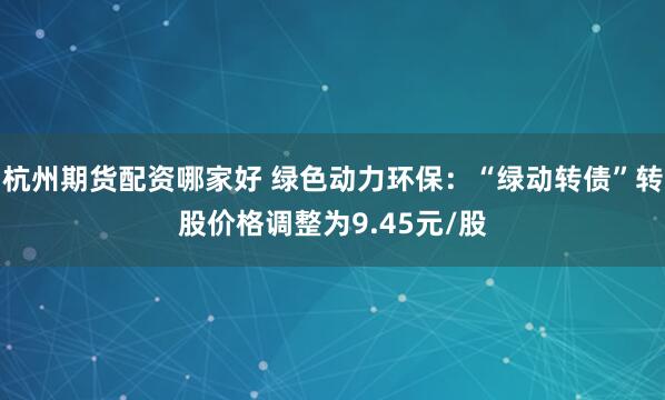 杭州期货配资哪家好 绿色动力环保：“绿动转债”转股价格调整为9.45元/股
