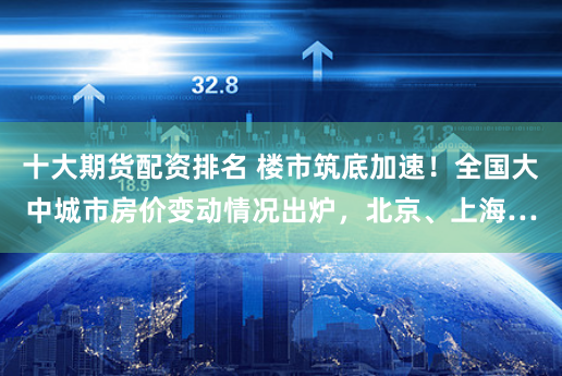 十大期货配资排名 楼市筑底加速！全国大中城市房价变动情况出炉，北京、上海…