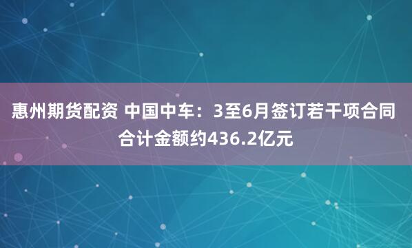惠州期货配资 中国中车：3至6月签订若干项合同 合计金额约436.2亿元