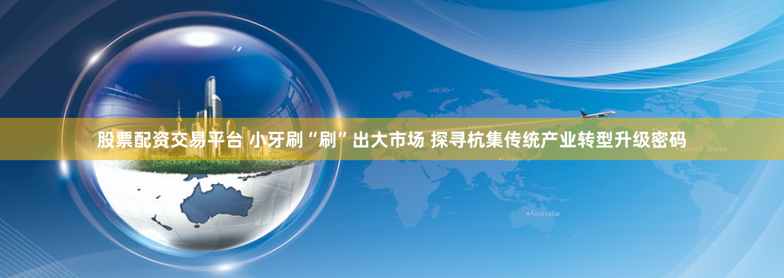股票配资交易平台 小牙刷“刷”出大市场 探寻杭集传统产业转型升级密码