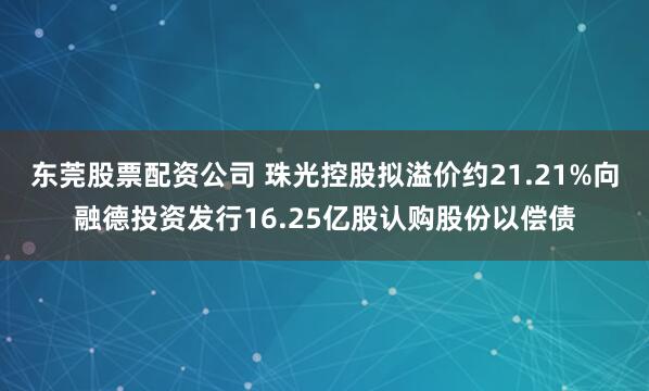 东莞股票配资公司 珠光控股拟溢价约21.21%向融德投资发行16.25亿股认购股份以偿债