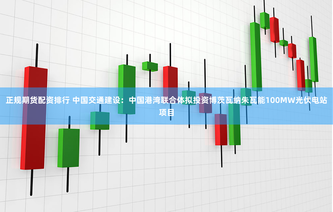正规期货配资排行 中国交通建设：中国港湾联合体拟投资博茨瓦纳朱瓦能100MW光伏电站项目
