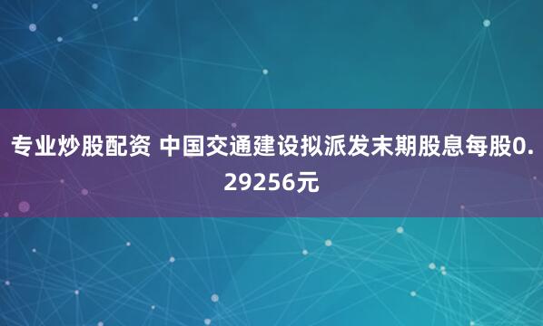 专业炒股配资 中国交通建设拟派发末期股息每股0.29256元