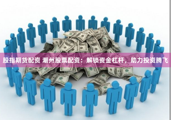 股指期货配资 潮州股票配资：解锁资金杠杆，助力投资腾飞