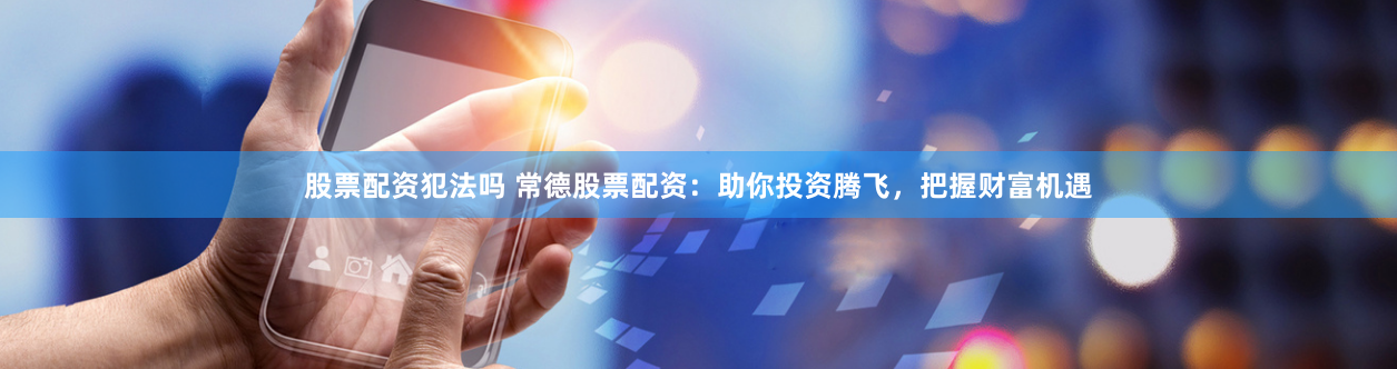 股票配资犯法吗 常德股票配资：助你投资腾飞，把握财富机遇