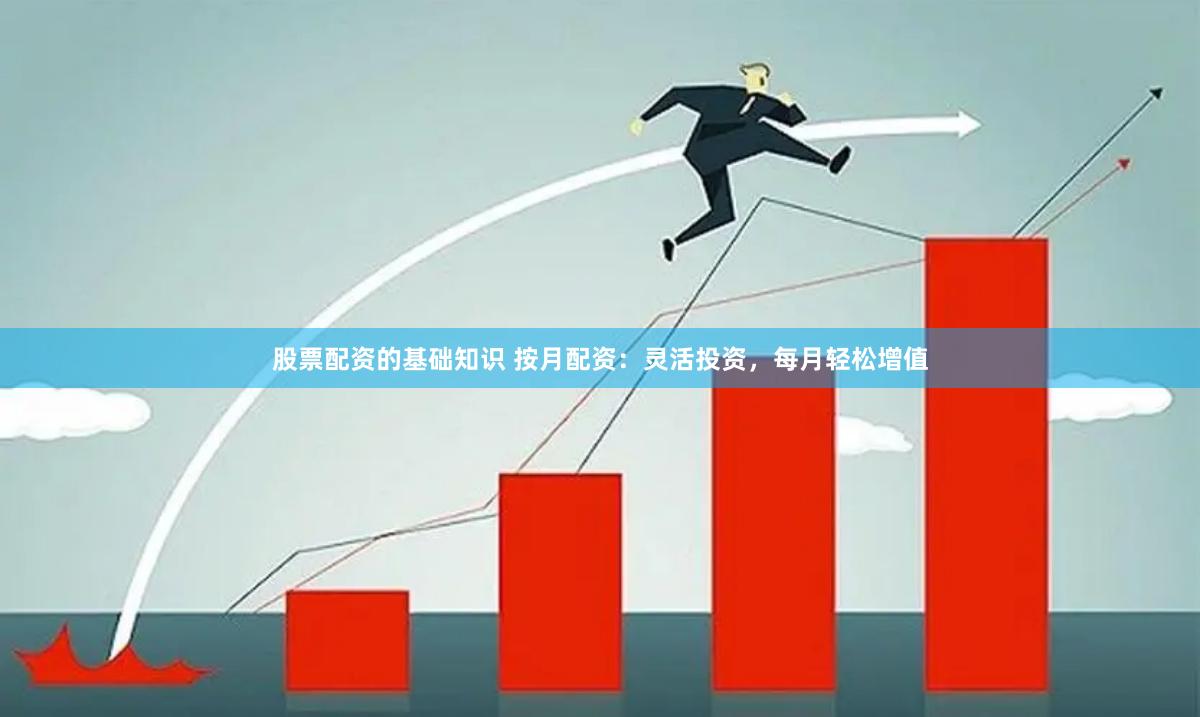 股票配资的基础知识 按月配资：灵活投资，每月轻松增值