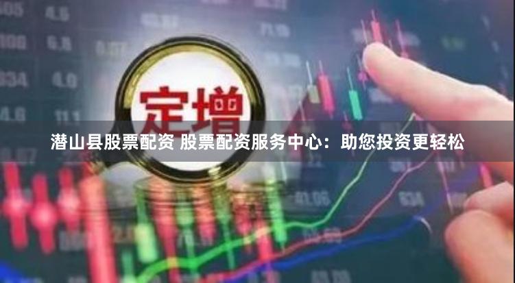 潜山县股票配资 股票配资服务中心：助您投资更轻松