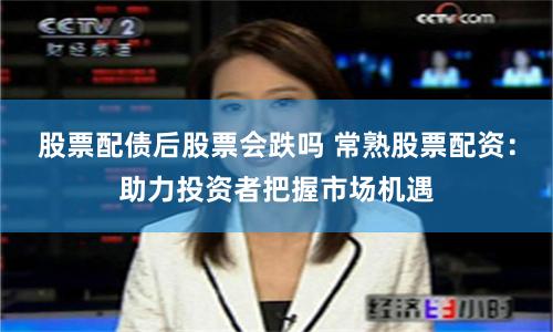 股票配债后股票会跌吗 常熟股票配资：助力投资者把握市场机遇